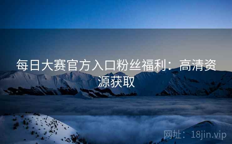 每日大赛官方入口粉丝福利：高清资源获取