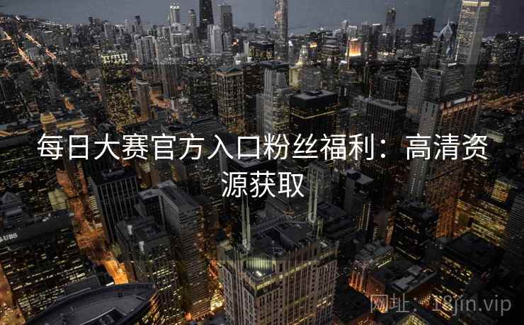 每日大赛官方入口粉丝福利：高清资源获取