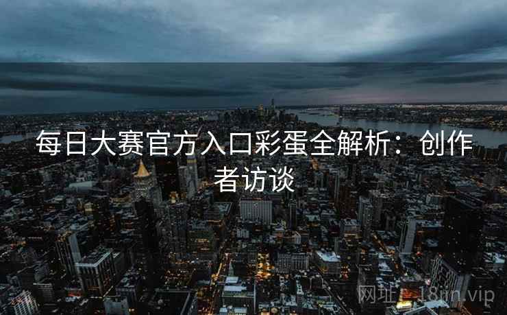 每日大赛官方入口彩蛋全解析：创作者访谈