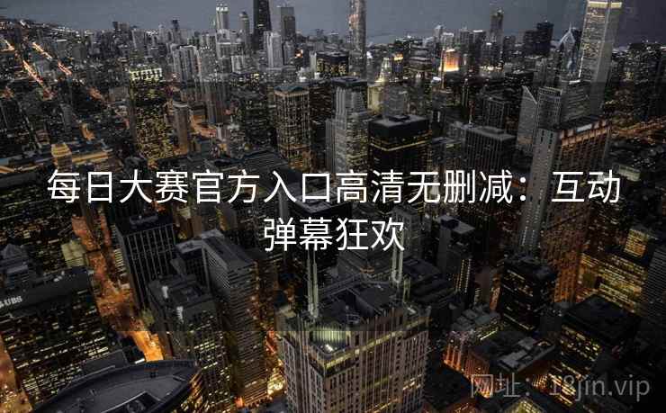 每日大赛官方入口高清无删减：互动弹幕狂欢  第2张