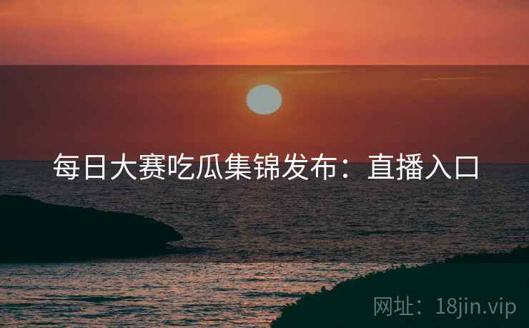 每日大赛吃瓜集锦发布：直播入口