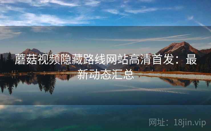 蘑菇视频隐藏路线网站高清首发：最新动态汇总  第1张