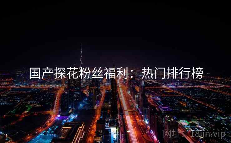 国产探花粉丝福利：热门排行榜