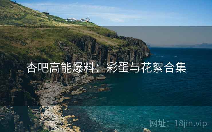 杏吧高能爆料：彩蛋与花絮合集
