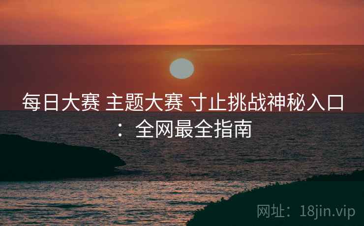 每日大赛 主题大赛 寸止挑战神秘入口：全网最全指南