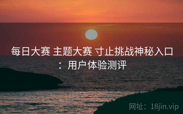 每日大赛 主题大赛 寸止挑战神秘入口：用户体验测评