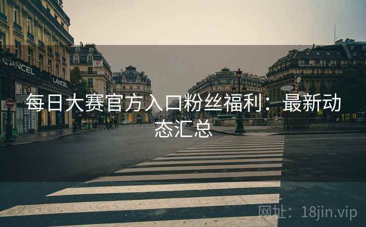每日大赛官方入口粉丝福利：最新动态汇总