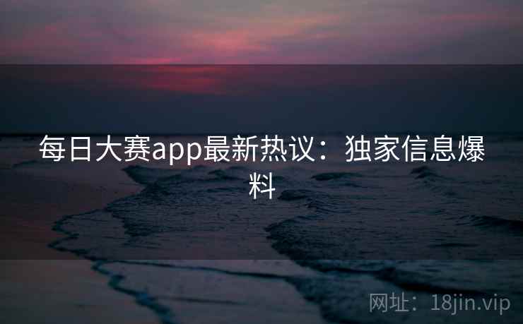 每日大赛app最新热议：独家信息爆料