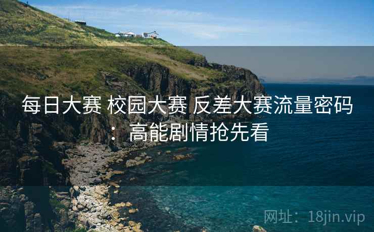 每日大赛 校园大赛 反差大赛流量密码：高能剧情抢先看