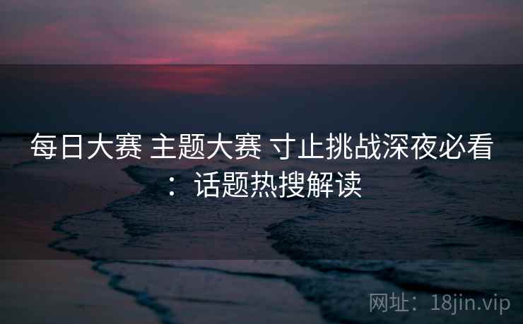 每日大赛 主题大赛 寸止挑战深夜必看：话题热搜解读