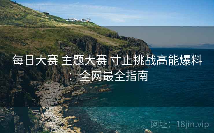 每日大赛 主题大赛 寸止挑战高能爆料：全网最全指南