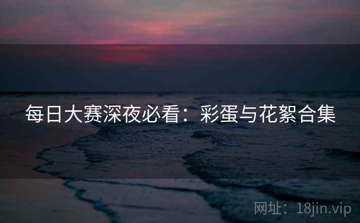每日大赛深夜必看：彩蛋与花絮合集