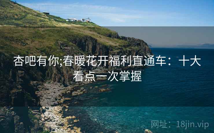 杏吧有你;春暖花开福利直通车：十大看点一次掌握
