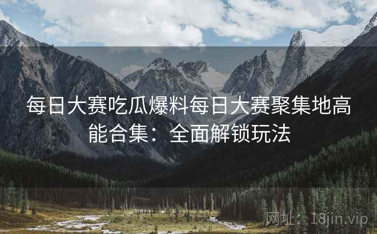 每日大赛吃瓜爆料每日大赛聚集地高能合集：全面解锁玩法