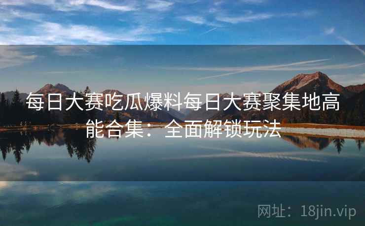 每日大赛吃瓜爆料每日大赛聚集地高能合集：全面解锁玩法