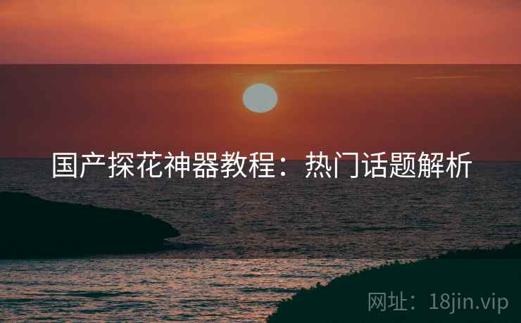国产探花神器教程：热门话题解析