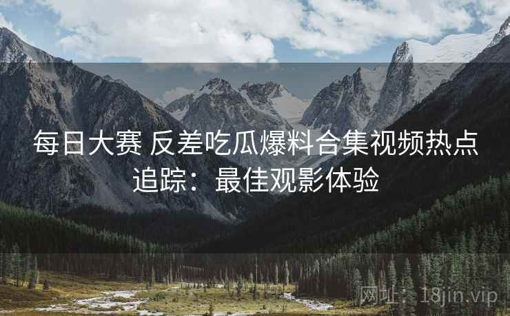 每日大赛 反差吃瓜爆料合集视频热点追踪：最佳观影体验