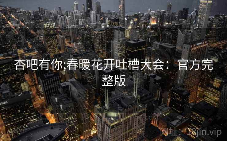 杏吧有你;春暖花开吐槽大会：官方完整版