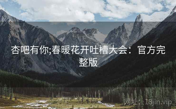 杏吧有你;春暖花开吐槽大会：官方完整版
