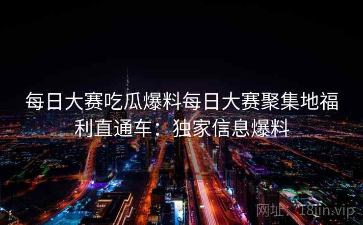 每日大赛吃瓜爆料每日大赛聚集地福利直通车：独家信息爆料
