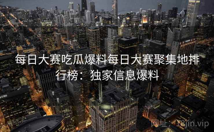 每日大赛吃瓜爆料每日大赛聚集地排行榜：独家信息爆料