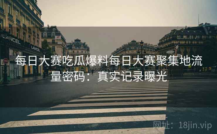 每日大赛吃瓜爆料每日大赛聚集地流量密码：真实记录曝光