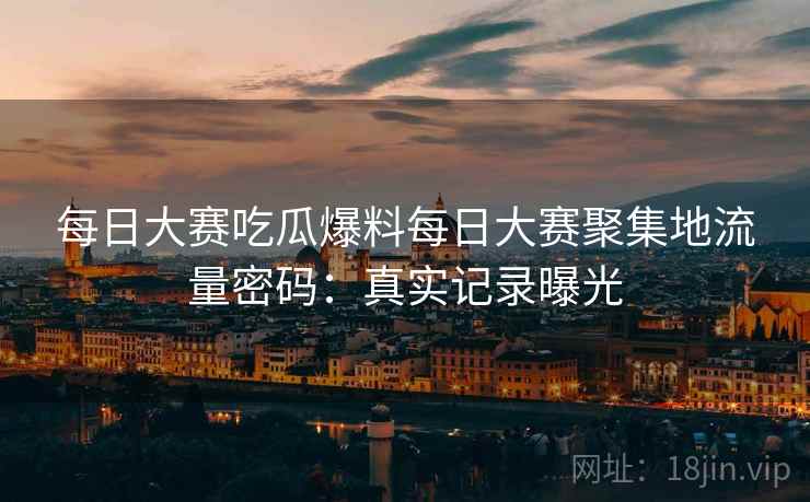 每日大赛吃瓜爆料每日大赛聚集地流量密码：真实记录曝光