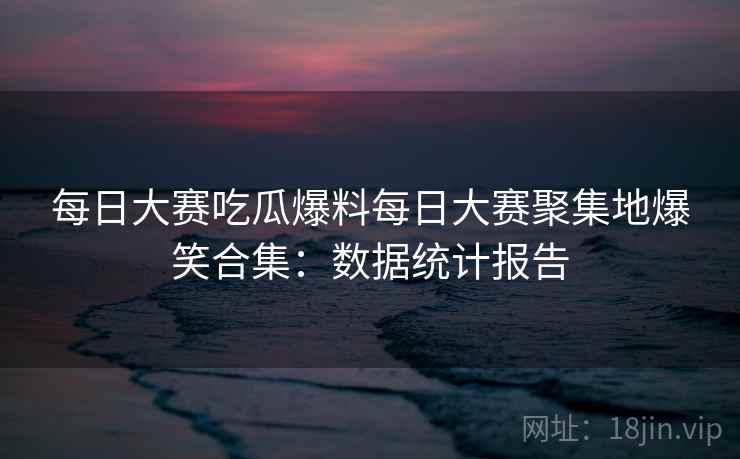 每日大赛吃瓜爆料每日大赛聚集地爆笑合集：数据统计报告