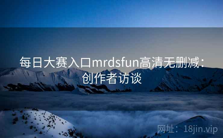 每日大赛入口mrdsfun高清无删减：创作者访谈