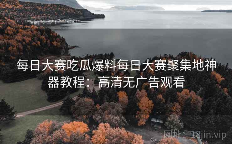 每日大赛吃瓜爆料每日大赛聚集地神器教程：高清无广告观看