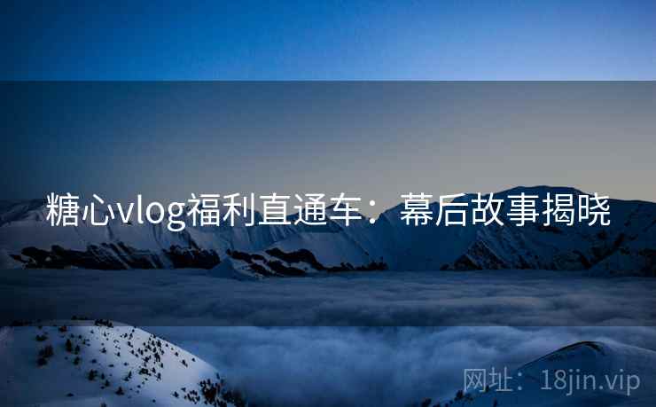 糖心vlog福利直通车：幕后故事揭晓