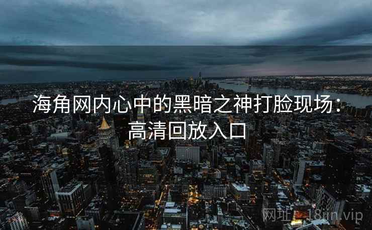海角网内心中的黑暗之神打脸现场：高清回放入口