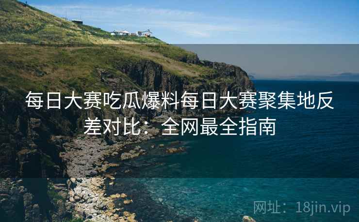 每日大赛吃瓜爆料每日大赛聚集地反差对比：全网最全指南