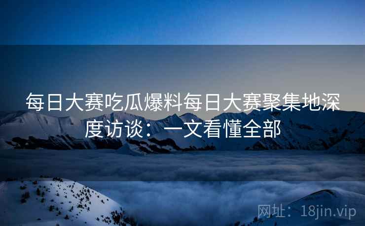 每日大赛吃瓜爆料每日大赛聚集地深度访谈：一文看懂全部