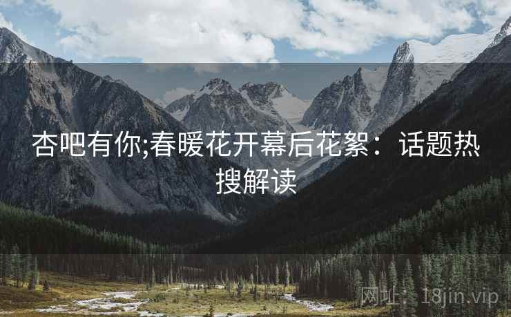 杏吧有你;春暖花开幕后花絮：话题热搜解读