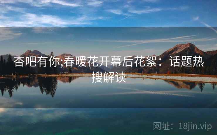 杏吧有你;春暖花开幕后花絮：话题热搜解读