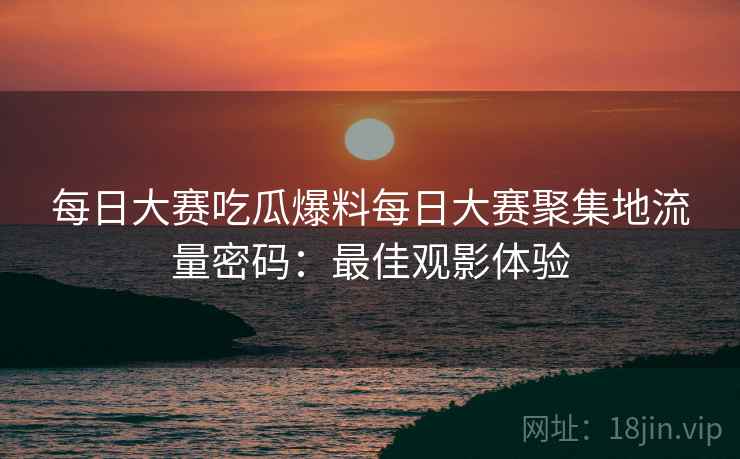 每日大赛吃瓜爆料每日大赛聚集地流量密码：最佳观影体验