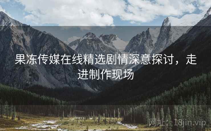 果冻传媒在线精选剧情深意探讨，走进制作现场