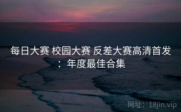 每日大赛 校园大赛 反差大赛高清首发：年度最佳合集