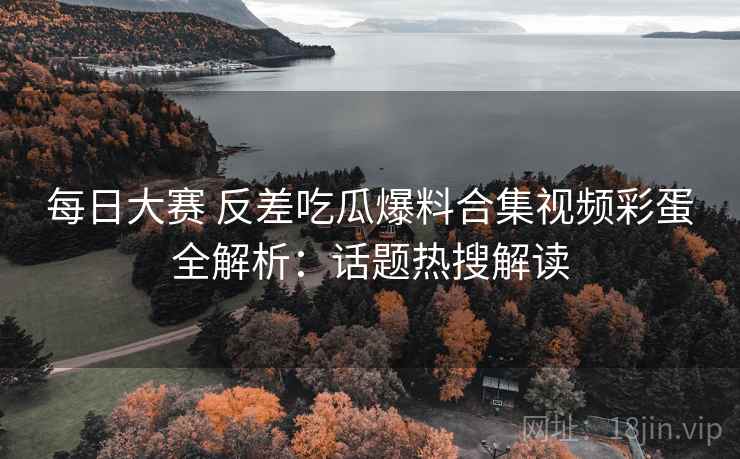每日大赛 反差吃瓜爆料合集视频彩蛋全解析：话题热搜解读