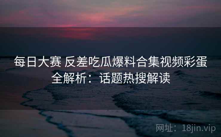 每日大赛 反差吃瓜爆料合集视频彩蛋全解析：话题热搜解读