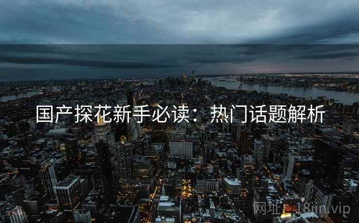 国产探花新手必读：热门话题解析