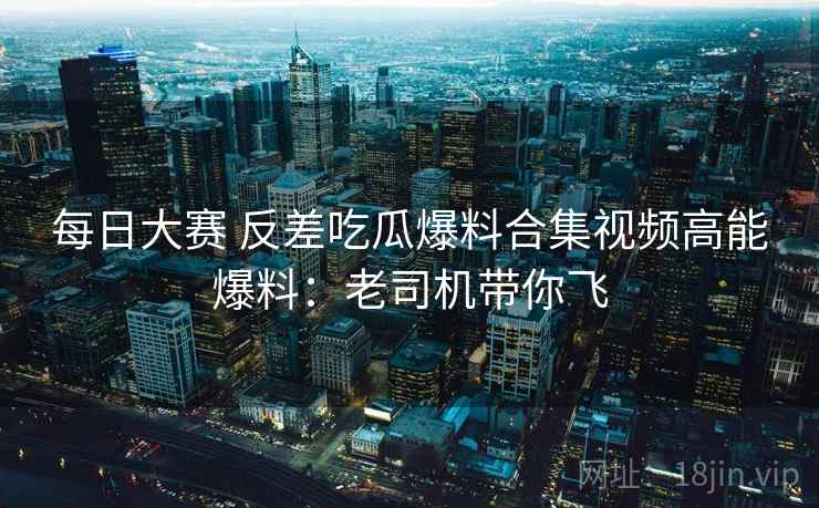 每日大赛 反差吃瓜爆料合集视频高能爆料：老司机带你飞