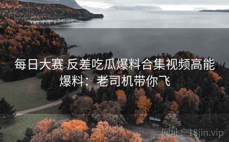 每日大赛 反差吃瓜爆料合集视频高能爆料：老司机带你飞