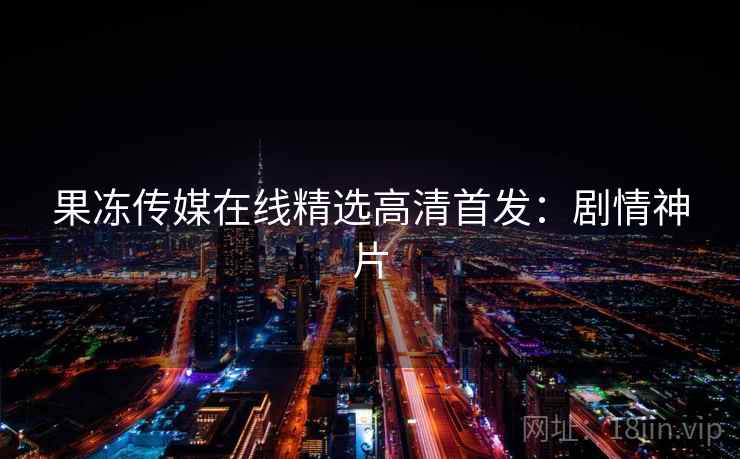 果冻传媒在线精选高清首发：剧情神片