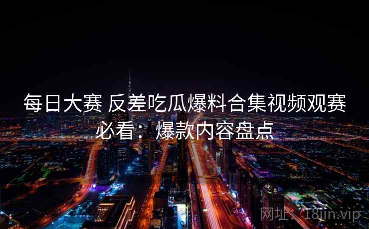 每日大赛 反差吃瓜爆料合集视频观赛必看：爆款内容盘点