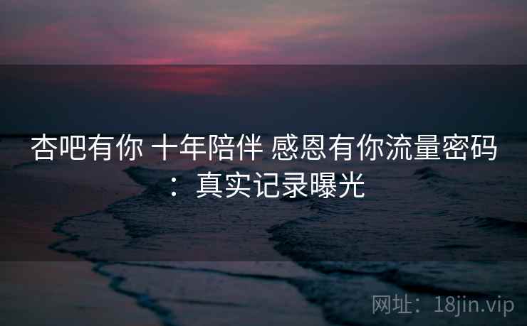 杏吧有你 十年陪伴 感恩有你流量密码：真实记录曝光