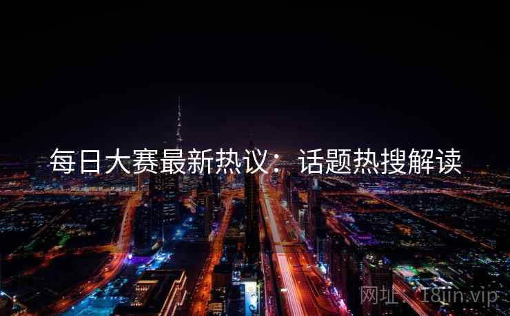 每日大赛最新热议：话题热搜解读