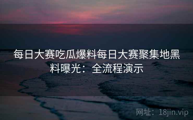 每日大赛吃瓜爆料每日大赛聚集地黑料曝光：全流程演示
