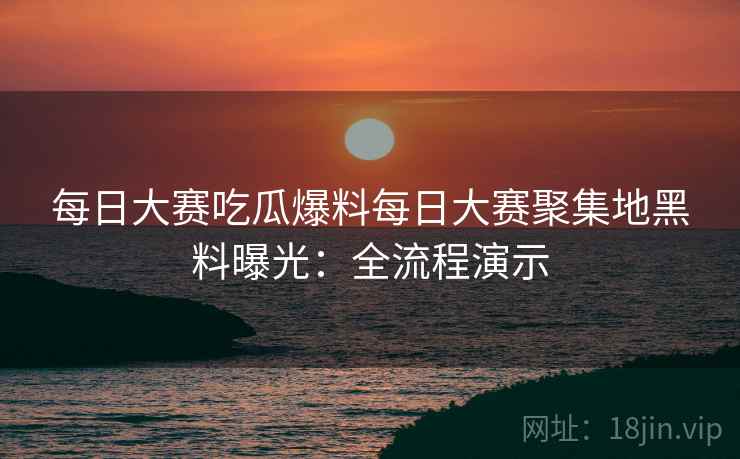 每日大赛吃瓜爆料每日大赛聚集地黑料曝光：全流程演示